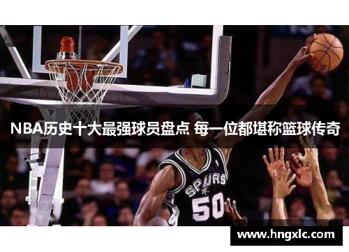 NBA历史十大最强球员盘点 每一位都堪称篮球传奇